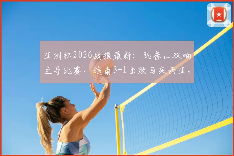 亚洲杯2026战报最新:阮春山双响主导比赛,越南3-1击败马来西亚,附全场技战术回顾与数据统计