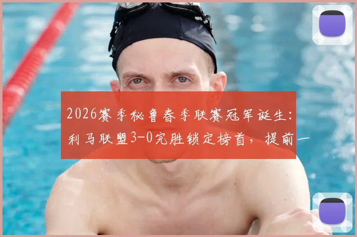 2026赛季秘鲁春季联赛冠军诞生:利马联盟3-0完胜锁定榜首,提前一轮夺冠全解析