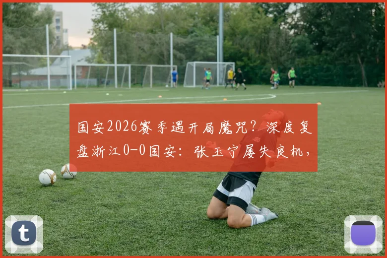 国安2026赛季遇开局魔咒?深度复盘浙江0-0国安:张玉宁屡失良机,五轮不胜症结何在