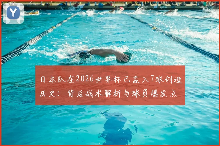 日本队在2026世界杯已轰入7球创造历史：背后战术解析与球员爆发点全面盘点