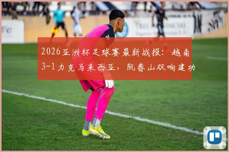2026亚洲杯足球赛最新战报：越南3-1力克马来西亚，阮春山双响建功引爆赛场