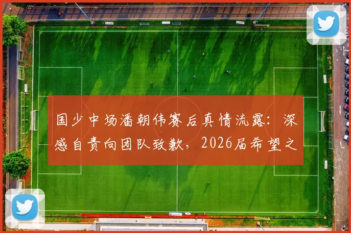 国少中场潘朝伟赛后真情流露:深感自责向团队致歉,2026届希望之星成长路引关注