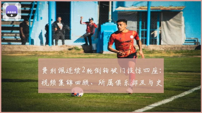 费利佩连续2轮倒钩破门技惊四座：视频集锦回顾、所属俱乐部及与史上经典倒钩对比分析
