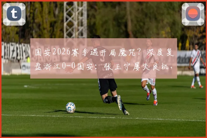 国安2026赛季遇开局魔咒？深度复盘浙江0-0国安：张玉宁屡失良机，五轮不胜症结何在