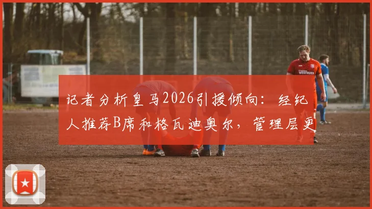 记者分析皇马2026引援倾向：经纪人推荐B席和格瓦迪奥尔，管理层更青睐后者
