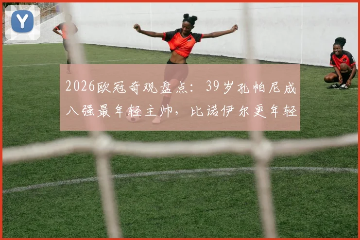 2026欧冠奇观盘点:39岁孔帕尼成八强最年轻主帅,比诺伊尔更年轻?深度解析少帅崛起原因