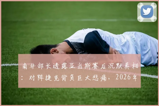 南非部长透露亚当斯赛后沉默真相：对阵捷克背负巨大悲痛，2026年赛场内外运动员心理引关注