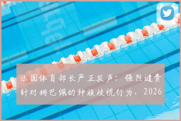 法国体育部长严正发声：强烈谴责针对姆巴佩的种族歧视行为，2026年体坛反歧视事件引关注