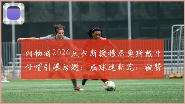 利物浦2026庆典新援穆尼奥斯戴牛仔帽引爆话题,成球迷新宠,被赞队内开心果