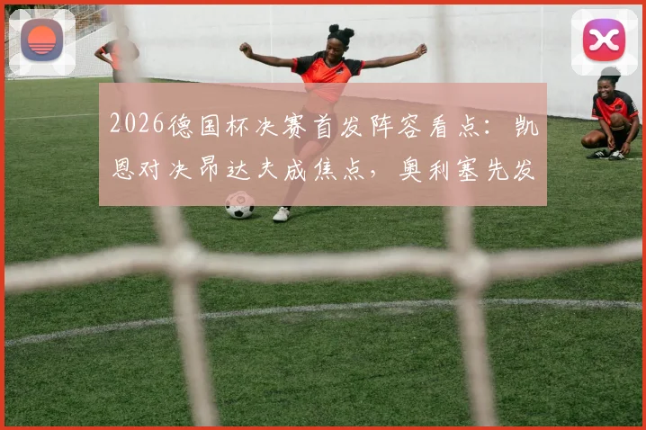 2026德国杯决赛首发阵容看点：凯恩对决昂达夫成焦点，奥利塞先发与卡尔替补角色解析