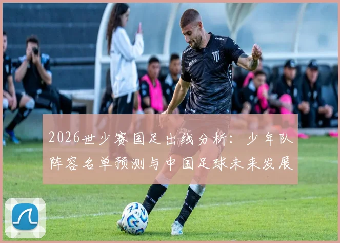 2026世少赛国足出线分析：少年队阵容名单预测与中国足球未来发展前景解读
