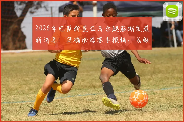 2026年巴萨新星亚马尔腿筋撕裂最新消息：若确诊恐赛季报销，或缺席欧洲杯，腿筋撕裂恢复周期解析