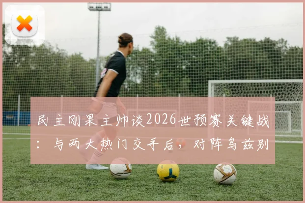 民主刚果主帅谈2026世预赛关键战：与两大热门交手后，对阵乌兹别克将采取更冒险战术