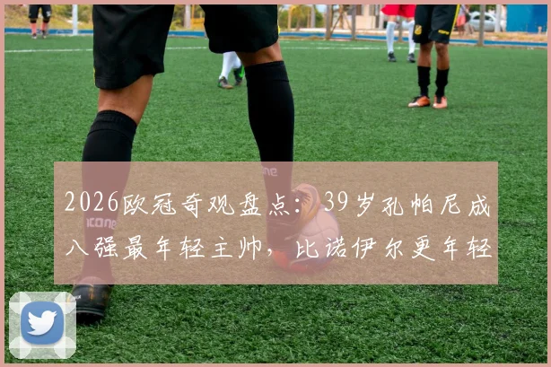 2026欧冠奇观盘点：39岁孔帕尼成八强最年轻主帅，比诺伊尔更年轻？深度解析少帅崛起原因