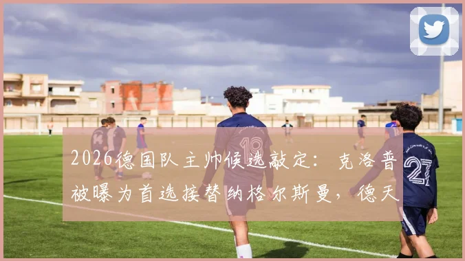 2026德国队主帅候选敲定：克洛普被曝为首选接替纳格尔斯曼，德天空称谈判近期将启动