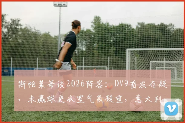 斯帕莱蒂谈2026阵容：DV9首发存疑，未赢球更衣室气氛凝重，意大利队下一步怎么走？