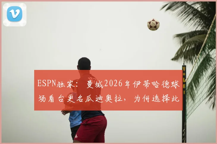 ESPN独家：曼城2026年伊蒂哈德球场看台更名瓜迪奥拉，为何选择此方式致敬主帅？
