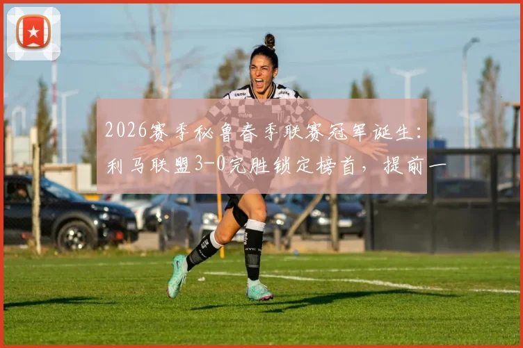 2026赛季秘鲁春季联赛冠军诞生：利马联盟3-0完胜锁定榜首，提前一轮夺冠全解析