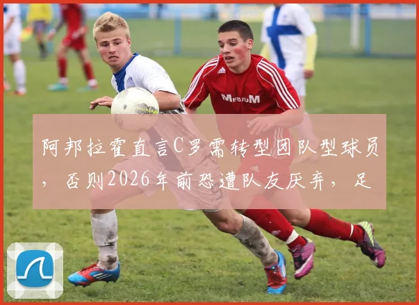 阿邦拉霍直言C罗需转型团队型球员,否则2026年前恐遭队友厌弃,足球巨星如何平衡自我与集体?