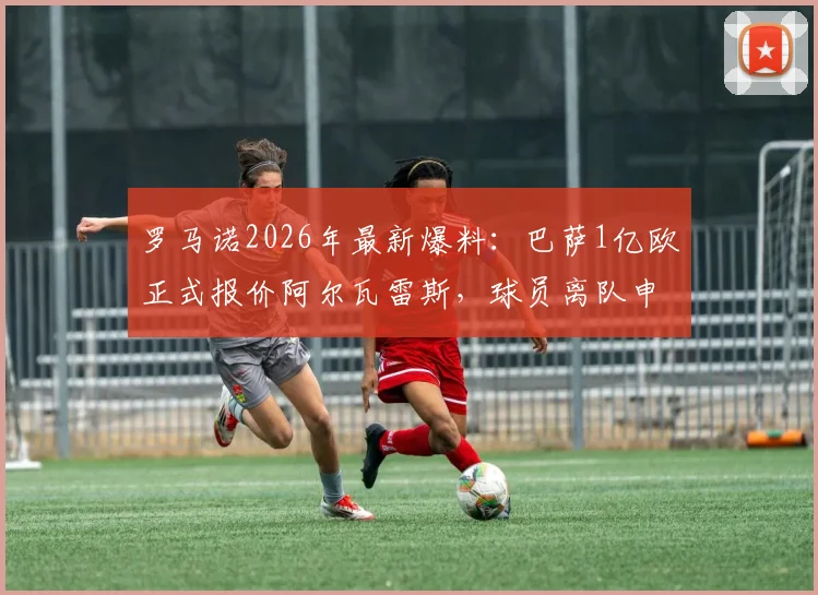 罗马诺2026年最新爆料：巴萨1亿欧正式报价阿尔瓦雷斯，球员离队申请已提交，曼城面临关键抉择
