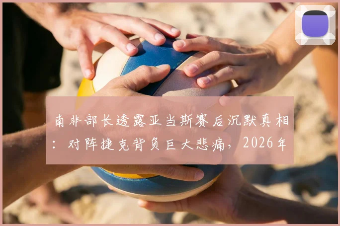 南非部长透露亚当斯赛后沉默真相：对阵捷克背负巨大悲痛，2026年赛场内外运动员心理引关注