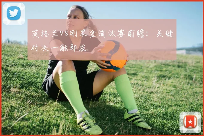 英格兰vs刚果金淘汰赛前瞻：关键对决一触即发
