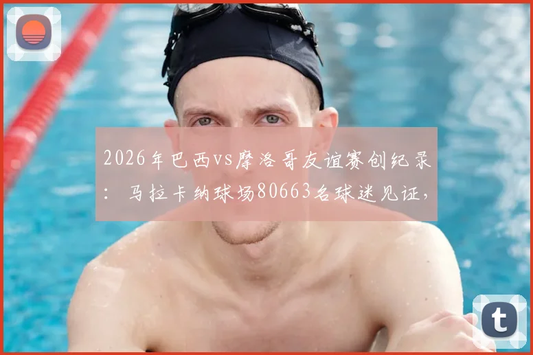 2026年巴西vs摩洛哥友谊赛创纪录：马拉卡纳球场80663名球迷见证，附双方历史交锋与最新阵容解析