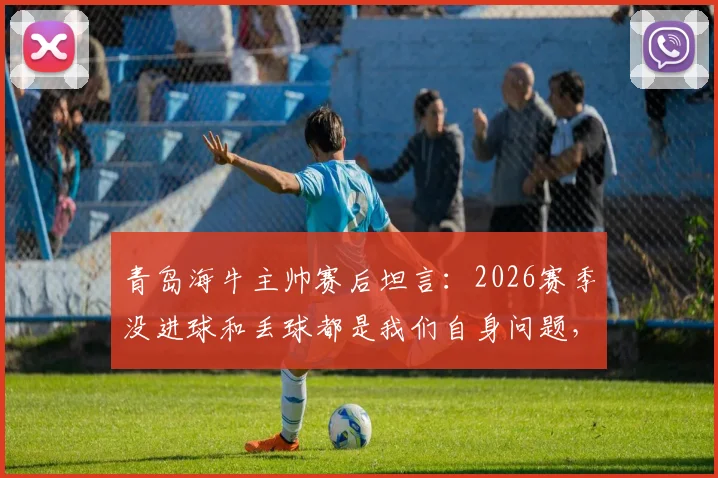 青岛海牛主帅赛后坦言：2026赛季没进球和丢球都是我们自身问题，需要内部深刻总结
