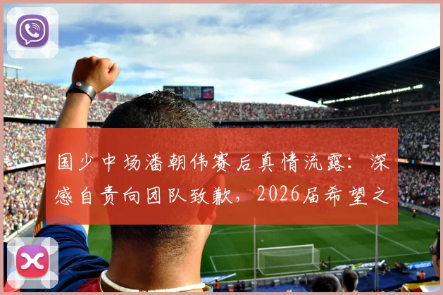 国少中场潘朝伟赛后真情流露：深感自责向团队致歉，2026届希望之星成长路引关注