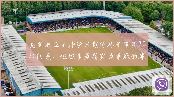 克罗地亚主帅伊万期待格子军团2026问鼎，但坦言最有实力争冠的球队仍是谜团