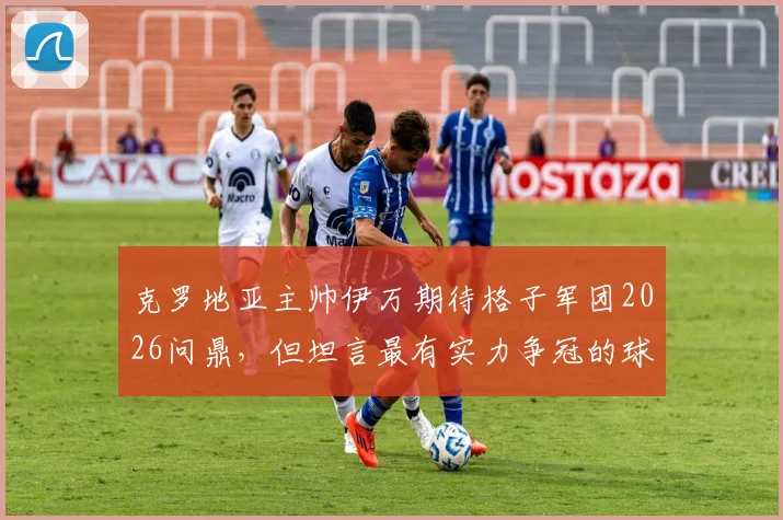 克罗地亚主帅伊万期待格子军团2026问鼎,但坦言最有实力争冠的球队仍是谜团