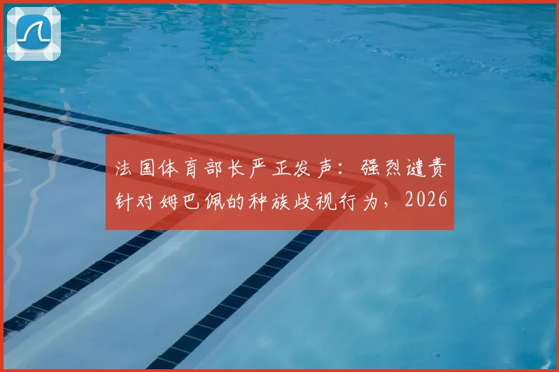 法国体育部长严正发声：强烈谴责针对姆巴佩的种族歧视行为，2026年体坛反歧视事件引关注
