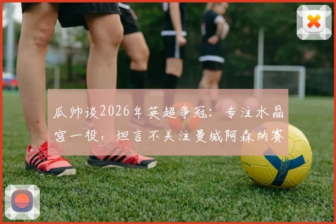 瓜帅谈2026年英超争冠：专注水晶宫一役，坦言不关注曼城阿森纳赛果，揭示卫冕心态