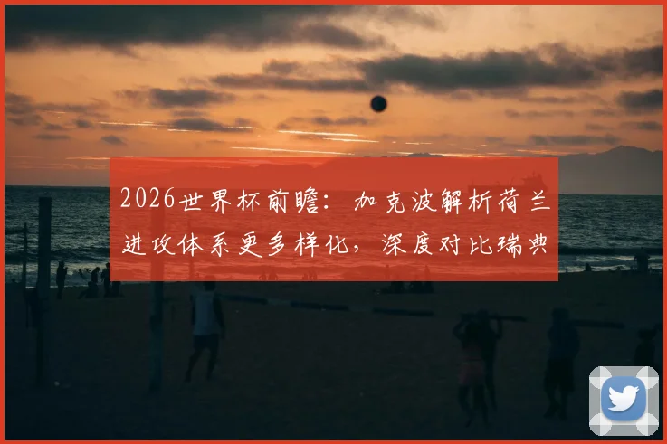 2026世界杯前瞻：加克波解析荷兰进攻体系更多样化，深度对比瑞典与日本防守纪律性差异