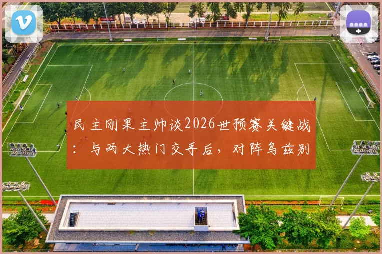 民主刚果主帅谈2026世预赛关键战：与两大热门交手后，对阵乌兹别克将采取更冒险战术