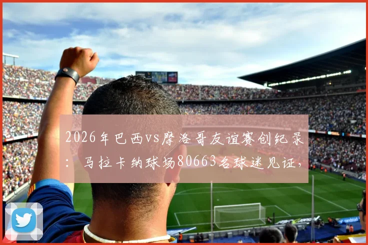 2026年巴西vs摩洛哥友谊赛创纪录：马拉卡纳球场80663名球迷见证，附双方历史交锋与最新阵容解析