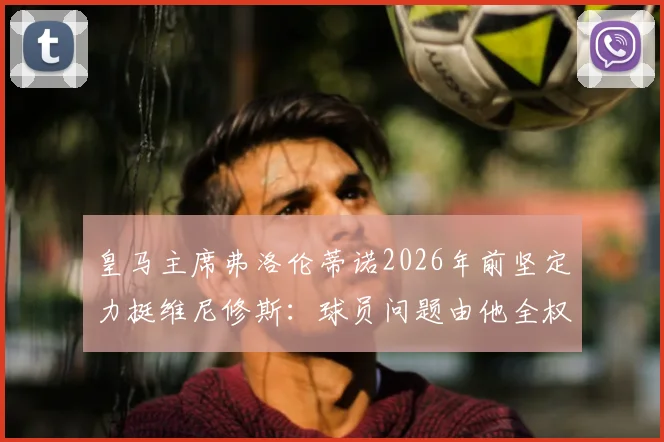 皇马主席弗洛伦蒂诺2026年前坚定力挺维尼修斯：球员问题由他全权负责，未来规划曝光