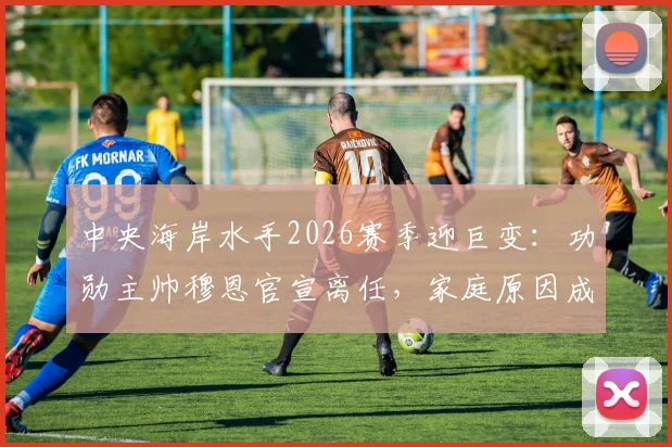 中央海岸水手2026赛季迎巨变:功勋主帅穆恩官宣离任,家庭原因成关键,继任者悬念引热议
