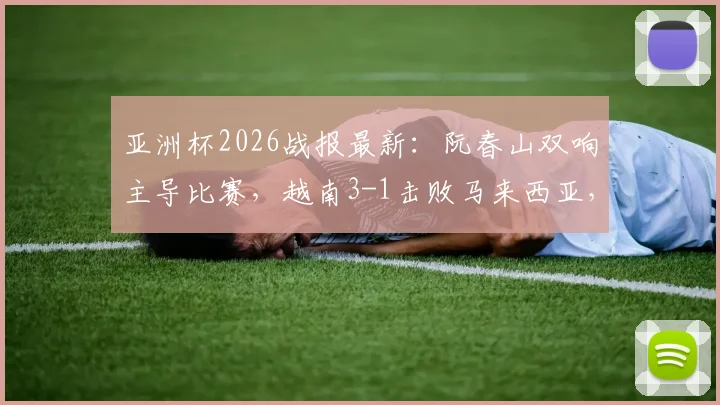 亚洲杯2026战报最新：阮春山双响主导比赛，越南3-1击败马来西亚，附全场技战术回顾与数据统计