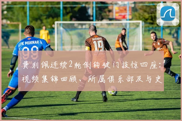 费利佩连续2轮倒钩破门技惊四座：视频集锦回顾、所属俱乐部及与史上经典倒钩对比分析