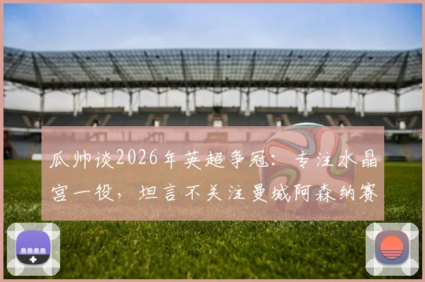 瓜帅谈2026年英超争冠：专注水晶宫一役，坦言不关注曼城阿森纳赛果，揭示卫冕心态