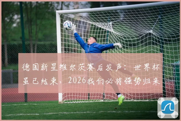 德国新星维尔茨赛后发声：世界杯虽已结束，2026我们必将强势归来