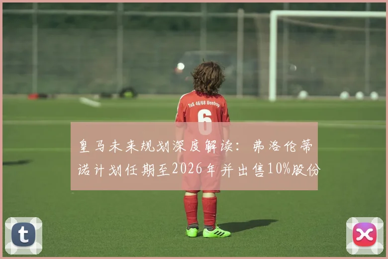 皇马未来规划深度解读：弗洛伦蒂诺计划任期至2026年并出售10%股份，球队发展影响几何