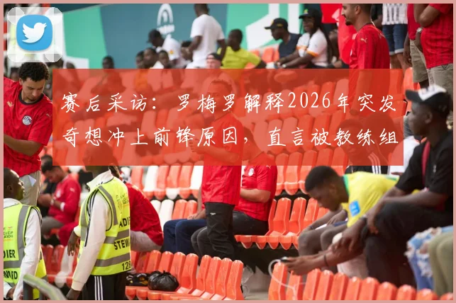 赛后采访：罗梅罗解释2026年突发奇想冲上前锋原因，直言被教练组“痛批”经历，复盘赛场冲动决策风险