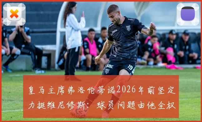 皇马主席弗洛伦蒂诺2026年前坚定力挺维尼修斯：球员问题由他全权负责，未来规划曝光