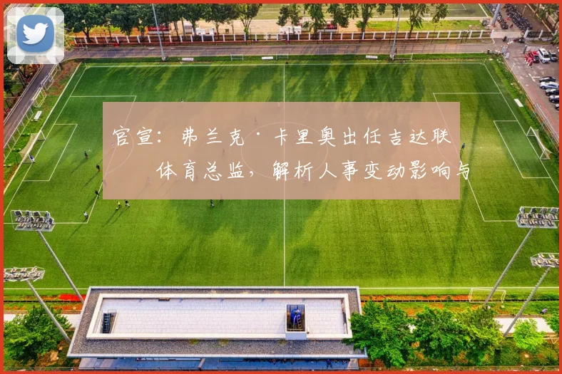官宣：弗兰克·卡里奥出任吉达联合体育总监，解析人事变动影响与原总监顾问新角色