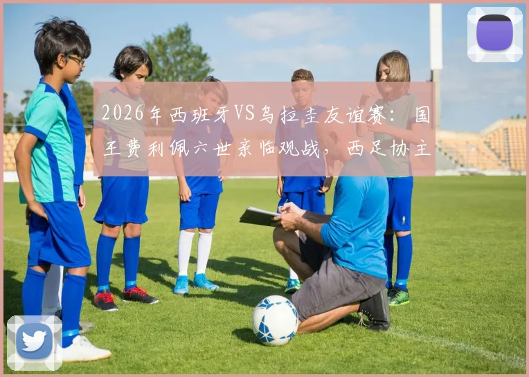 2026年西班牙VS乌拉圭友谊赛：国王费利佩六世亲临观战，西足协主席卢比亚莱斯全程陪同接待现场图集