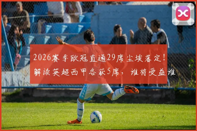 2026赛季欧冠直通29席尘埃落定！解读英超西甲各获5席，谁将受益谁将面临残酷资格赛