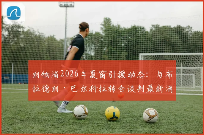 利物浦2026年夏窗引援动态：与布拉德利·巴尔科拉转会谈判最新消息及潜在交易分析