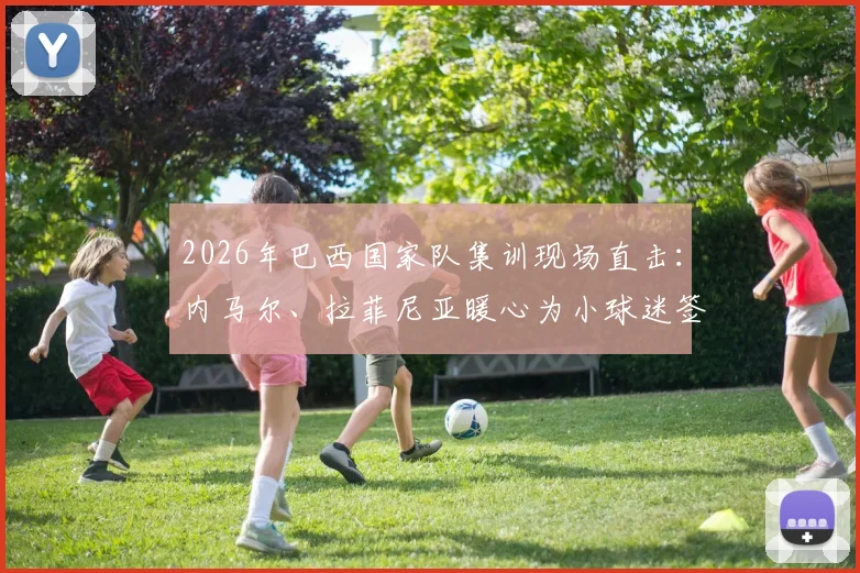 2026年巴西国家队集训现场直击：内马尔、拉菲尼亚暖心为小球迷签名，附高清图集与最新友谊赛名单